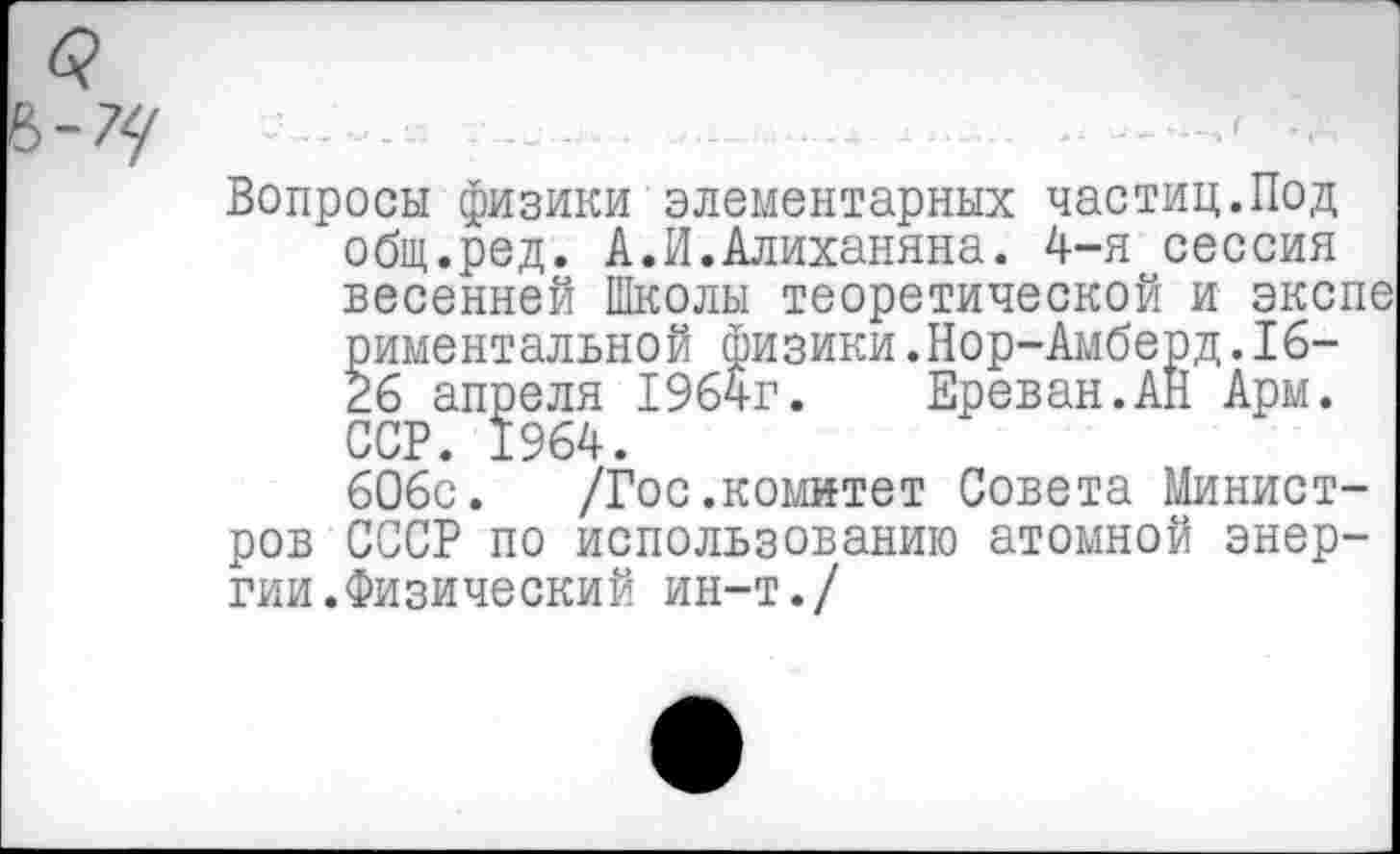 ﻿Вопросы физики элементарных частиц.Под общ.ред. А.И.Алиханяна. 4-я сессия весенней Школы теоретической и экспе риментальной физики.Нор-Амберд.16-26 апреля 1964г. Ереван.АН Арм. ССР. 1964.
606с. /Гос.комитет Совета Министров СССР по использованию атомной энергии.Физический ин-т./